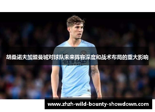 胡桑诺夫加盟曼城对球队未来阵容深度和战术布局的重大影响