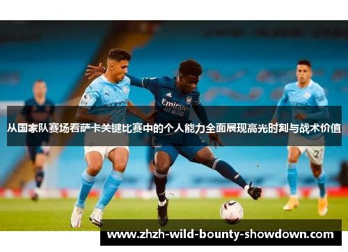 从国家队赛场看萨卡关键比赛中的个人能力全面展现高光时刻与战术价值
