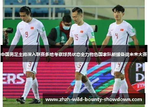 中国男足主帅深入联赛多地考察球员状态全力物色国家队新援备战未来大赛