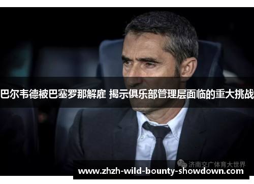 巴尔韦德被巴塞罗那解雇 揭示俱乐部管理层面临的重大挑战 巴尔韦德被巴塞罗那解雇 揭示俱乐部管理层面临的重大挑战