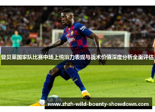 登贝莱国家队比赛中场上统治力表现与战术价值深度分析全面评估 登贝莱国家队比赛中场上统治力表现与战术价值深度分析全面评估