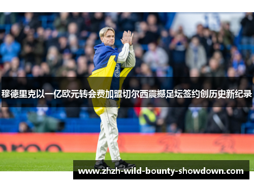 穆德里克以一亿欧元转会费加盟切尔西震撼足坛签约创历史新纪录 穆德里克以一亿欧元转会费加盟切尔西震撼足坛签约创历史新纪录