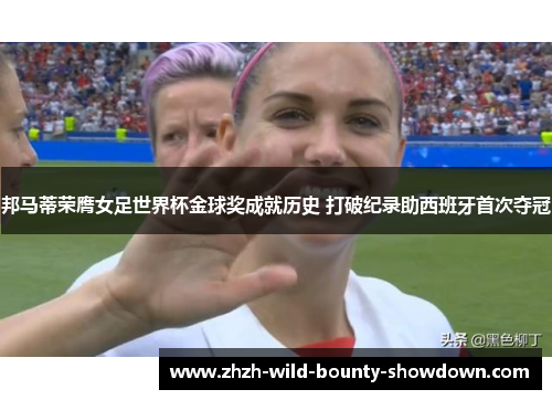 邦马蒂荣膺女足世界杯金球奖成就历史 打破纪录助西班牙首次夺冠 邦马蒂荣膺女足世界杯金球奖成就历史 打破纪录助西班牙首次夺冠