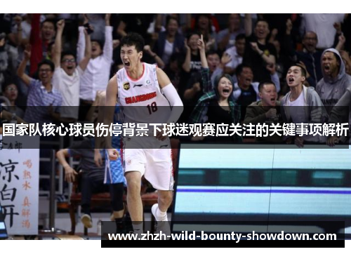 国家队核心球员伤停背景下球迷观赛应关注的关键事项解析 国家队核心球员伤停背景下球迷观赛应关注的关键事项解析
