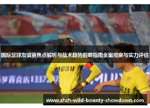 国际足球友谊赛焦点解析与战术趋势前瞻指南全面观察与实力评估 国际足球友谊赛焦点解析与战术趋势前瞻指南全面观察与实力评估