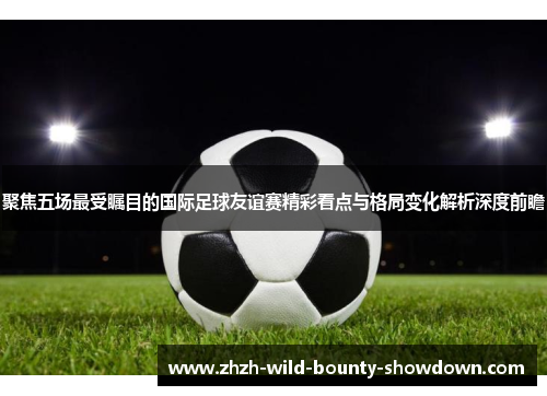聚焦五场最受瞩目的国际足球友谊赛精彩看点与格局变化解析深度前瞻 聚焦五场最受瞩目的国际足球友谊赛精彩看点与格局变化解析深度前瞻
